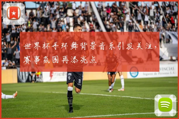 世界杯手环舞背景音乐引发关注,赛事氛围再添亮点