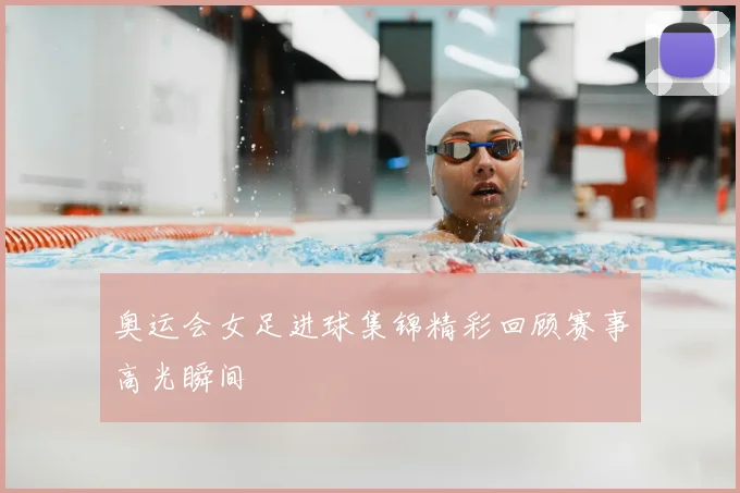 奥运会女足进球集锦精彩回顾赛事高光瞬间