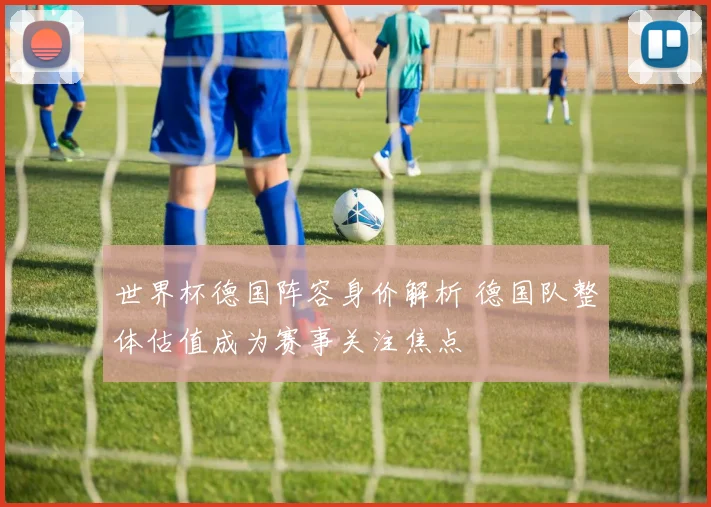 世界杯德国阵容身价解析 德国队整体估值成为赛事关注焦点