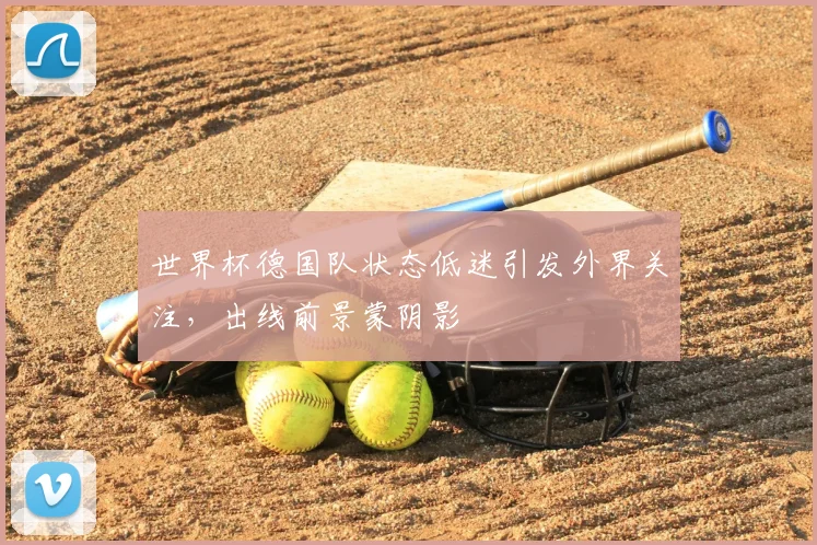 世界杯德国队状态低迷引发外界关注，出线前景蒙阴影