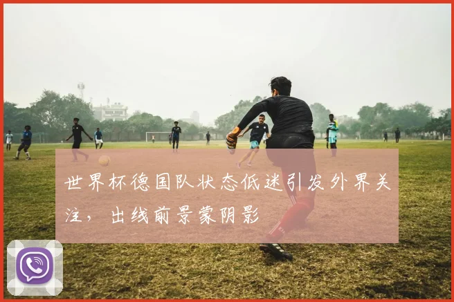 世界杯德国队状态低迷引发外界关注，出线前景蒙阴影