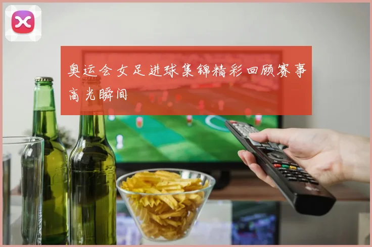 奥运会女足进球集锦精彩回顾赛事高光瞬间