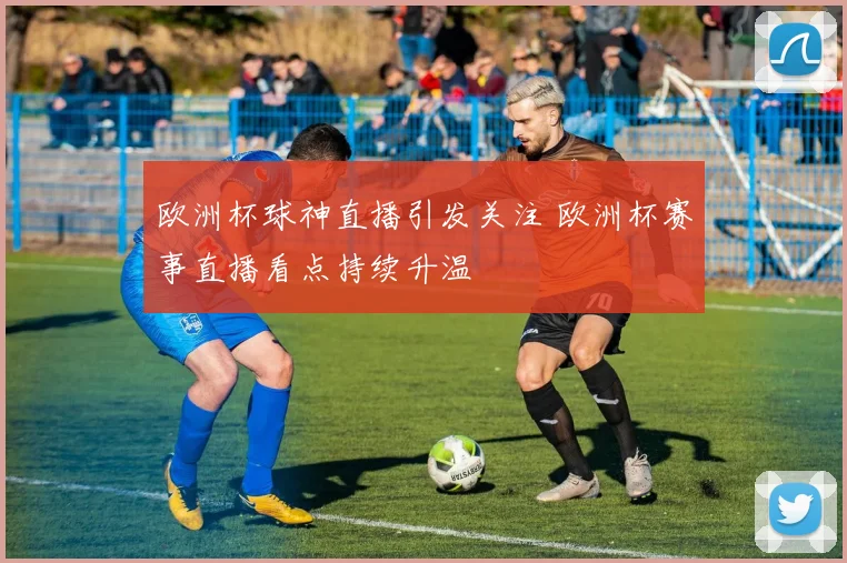 欧洲杯球神直播引发关注 欧洲杯赛事直播看点持续升温
