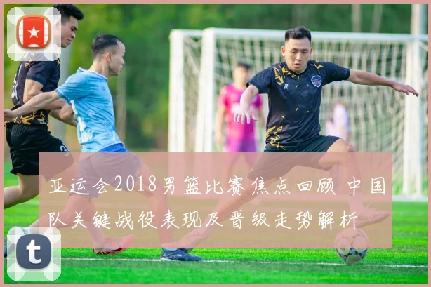 亚运会2018男篮比赛焦点回顾 中国队关键战役表现及晋级走势解析