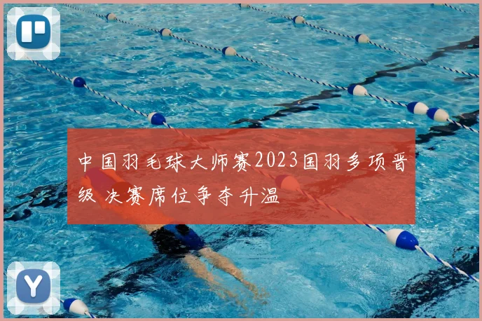 中国羽毛球大师赛2023国羽多项晋级 决赛席位争夺升温