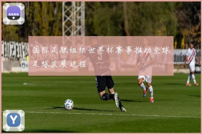 国际足联组织世界杯赛事推动全球足球发展进程