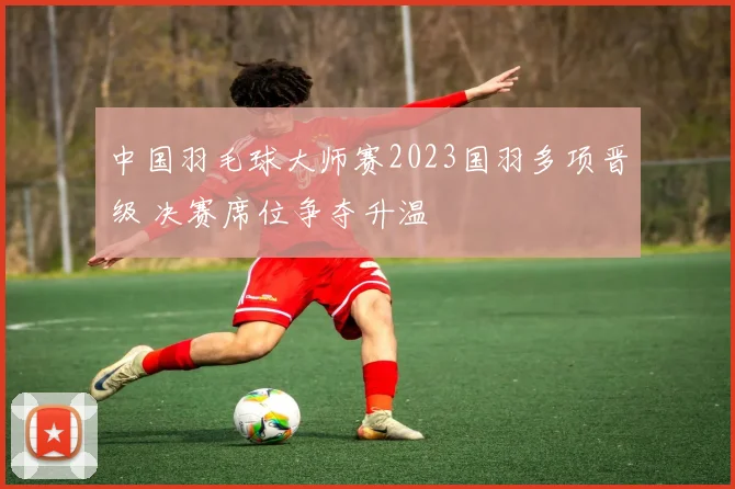 中国羽毛球大师赛2023国羽多项晋级 决赛席位争夺升温