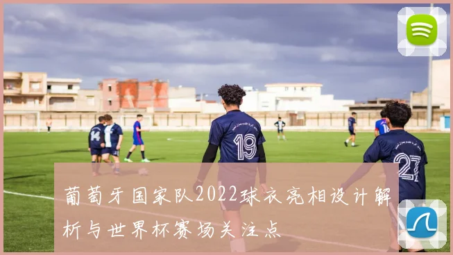 葡萄牙国家队2022球衣亮相设计解析与世界杯赛场关注点