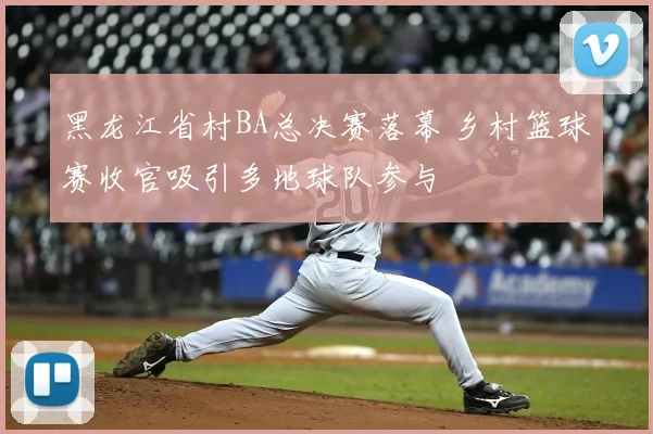 黑龙江省村BA总决赛落幕 乡村篮球赛收官吸引多地球队参与