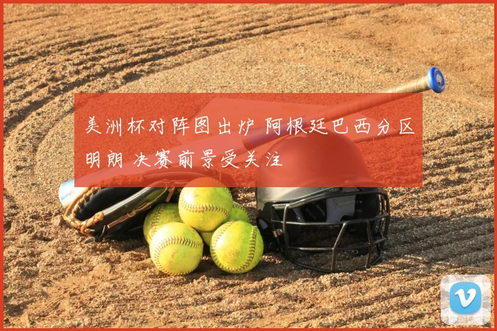 美洲杯对阵图出炉 阿根廷巴西分区明朗 决赛前景受关注