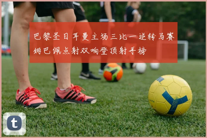巴黎圣日耳曼主场三比一逆转马赛姆巴佩点射双响登顶射手榜