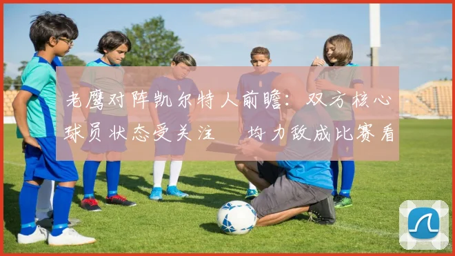 老鹰对阵凯尔特人前瞻：双方核心球员状态受关注 勢均力敌成比赛看点
