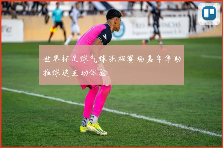 世界杯足球气球亮相赛场嘉年华助推球迷互动体验