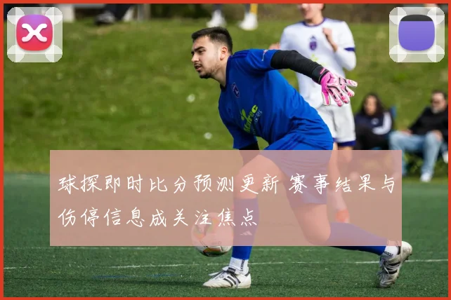 球探即时比分预测更新 赛事结果与伤停信息成关注焦点