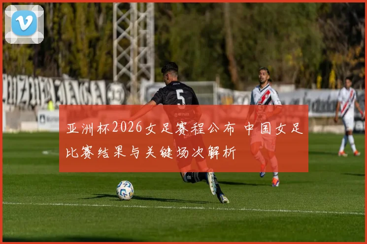 亚洲杯2026女足赛程公布 中国女足比赛结果与关键场次解析