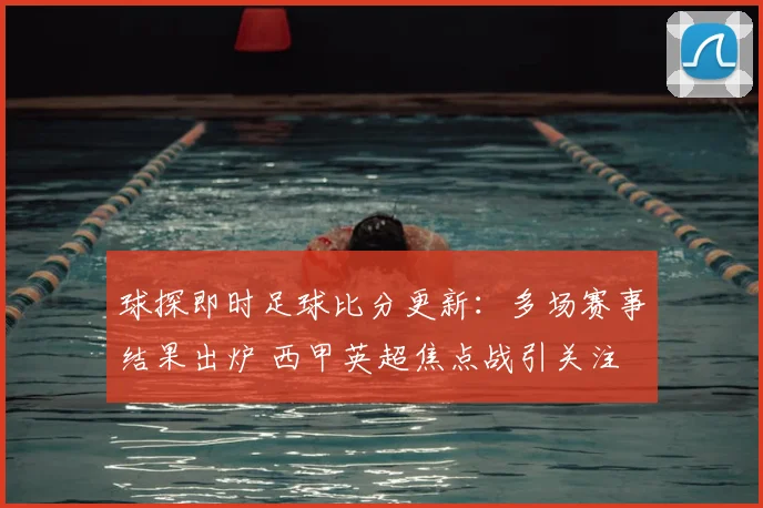 球探即时足球比分更新：多场赛事结果出炉 西甲英超焦点战引关注