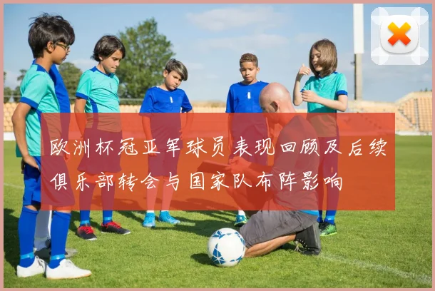 欧洲杯冠亚军球员表现回顾及后续俱乐部转会与国家队布阵影响