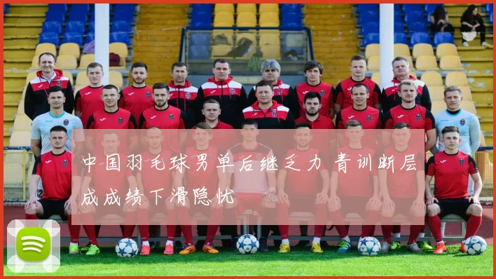中国羽毛球男单后继乏力 青训断层成成绩下滑隐忧