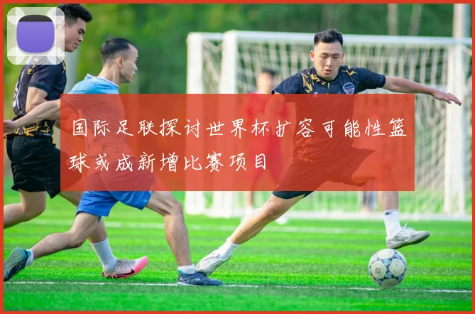 国际足联探讨世界杯扩容可能性篮球或成新增比赛项目