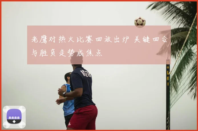 老鹰对热火比赛回放出炉 关键回合与胜负走势成焦点