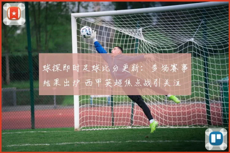 球探即时足球比分更新：多场赛事结果出炉 西甲英超焦点战引关注