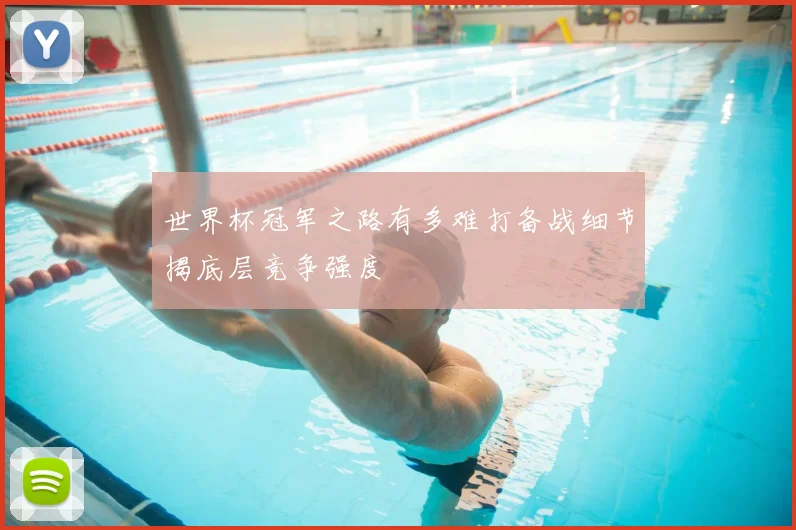 世界杯冠军之路有多难打备战细节揭底层竞争强度