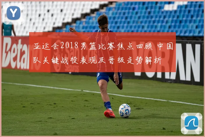 亚运会2018男篮比赛焦点回顾 中国队关键战役表现及晋级走势解析