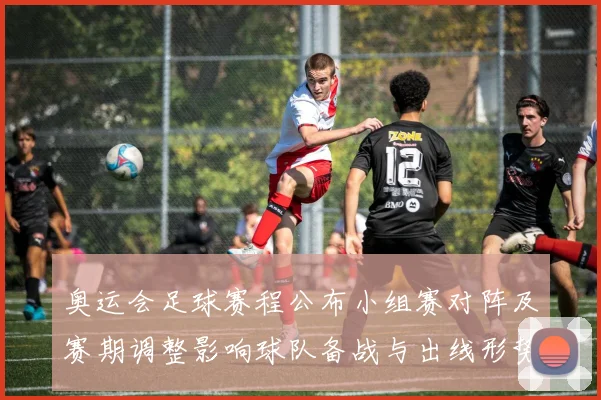 奥运会足球赛程公布小组赛对阵及赛期调整影响球队备战与出线形势