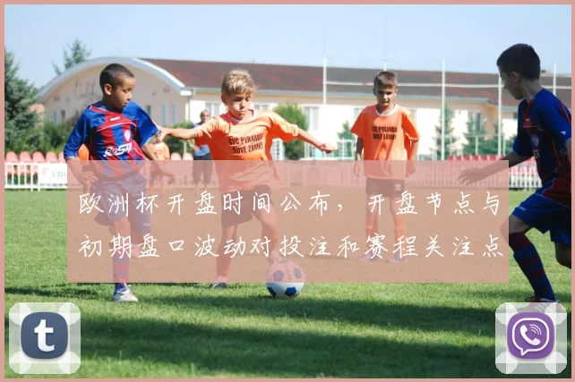 欧洲杯开盘时间公布，开盘节点与初期盘口波动对投注和赛程关注点影响解析