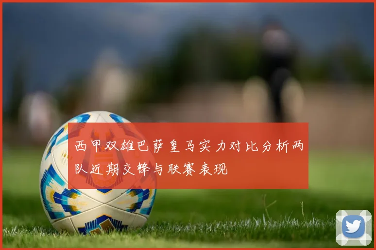 西甲双雄巴萨皇马实力对比分析两队近期交锋与联赛表现