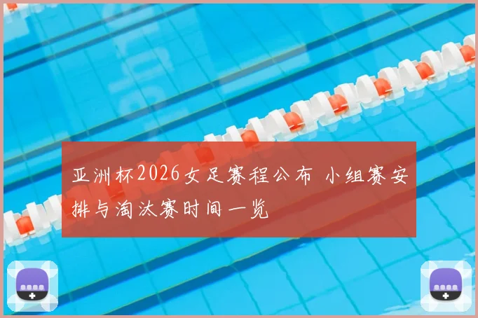 亚洲杯2026女足赛程公布 小组赛安排与淘汰赛时间一览